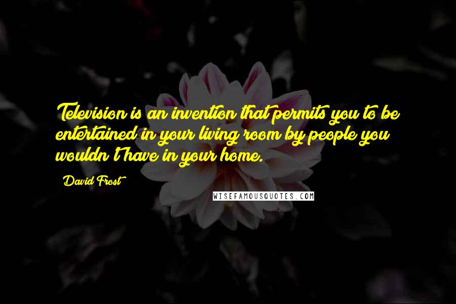 David Frost Quotes: Television is an invention that permits you to be entertained in your living room by people you wouldn't have in your home.