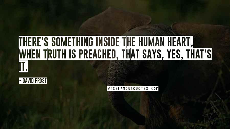 David Frost Quotes: There's something inside the human heart, when truth is preached, that says, Yes, that's it.