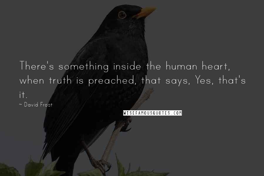 David Frost Quotes: There's something inside the human heart, when truth is preached, that says, Yes, that's it.
