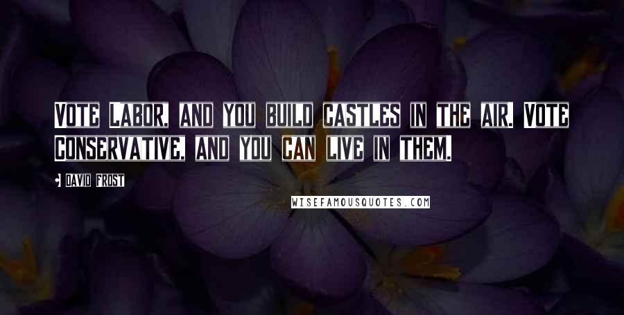 David Frost Quotes: Vote Labor, and you build castles in the air. Vote Conservative, and you can live in them.