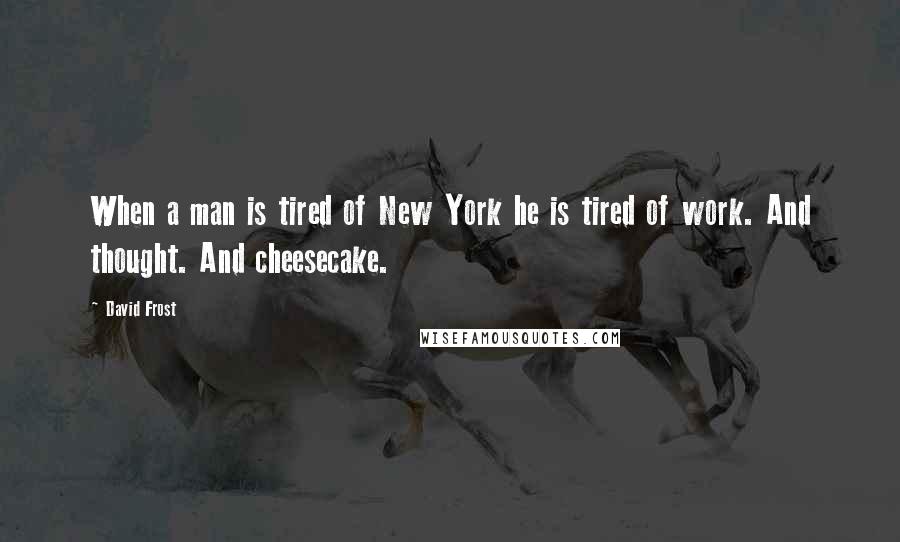 David Frost Quotes: When a man is tired of New York he is tired of work. And thought. And cheesecake.