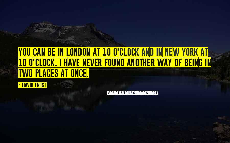 David Frost Quotes: You can be in London at 10 o'clock and in New York at 10 o'clock. I have never found another way of being in two places at once.