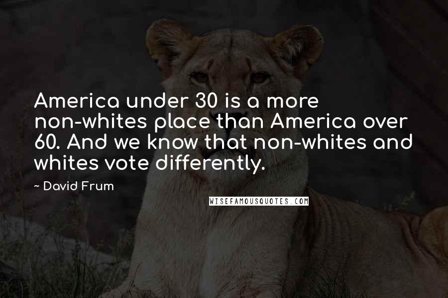 David Frum Quotes: America under 30 is a more non-whites place than America over 60. And we know that non-whites and whites vote differently.