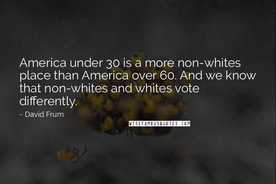 David Frum Quotes: America under 30 is a more non-whites place than America over 60. And we know that non-whites and whites vote differently.