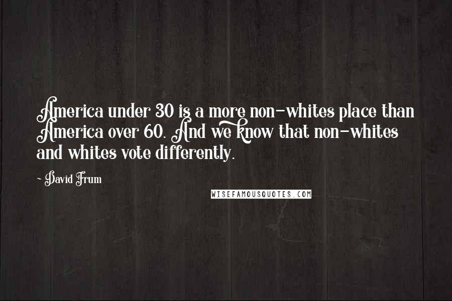 David Frum Quotes: America under 30 is a more non-whites place than America over 60. And we know that non-whites and whites vote differently.