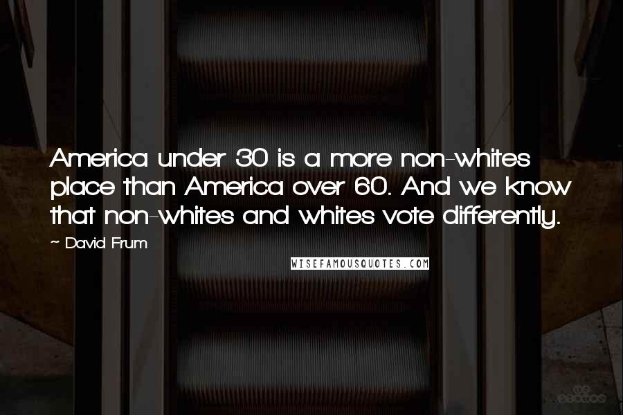 David Frum Quotes: America under 30 is a more non-whites place than America over 60. And we know that non-whites and whites vote differently.