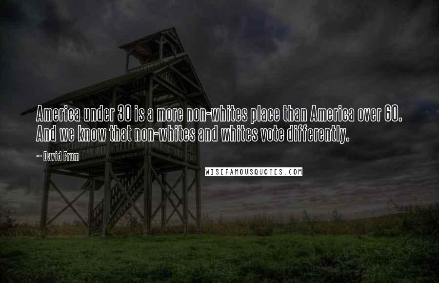 David Frum Quotes: America under 30 is a more non-whites place than America over 60. And we know that non-whites and whites vote differently.