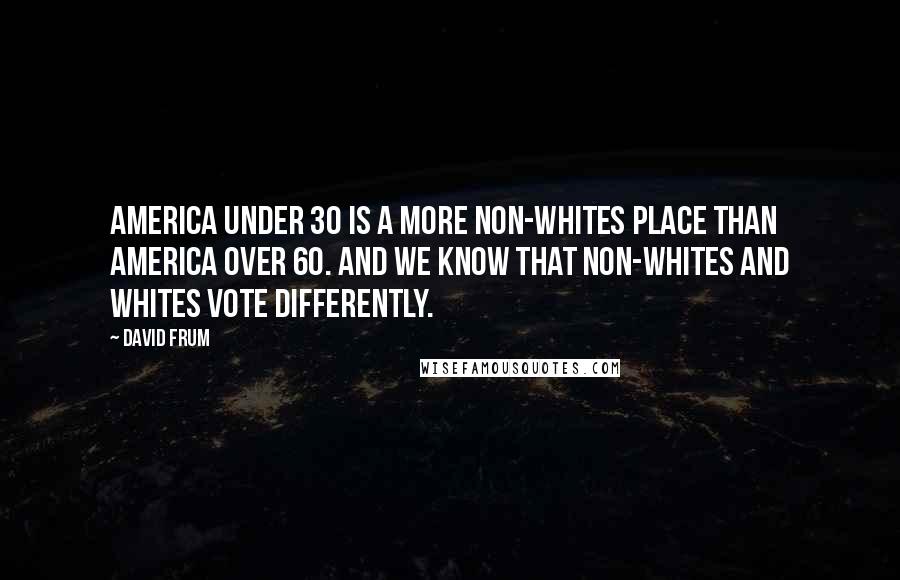 David Frum Quotes: America under 30 is a more non-whites place than America over 60. And we know that non-whites and whites vote differently.