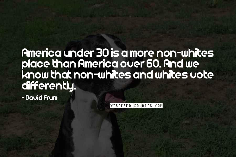 David Frum Quotes: America under 30 is a more non-whites place than America over 60. And we know that non-whites and whites vote differently.