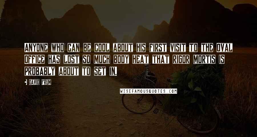 David Frum Quotes: Anyone who can be cool about his first visit to the Oval Office has lost so much body heat that rigor mortis is probably about to set in.