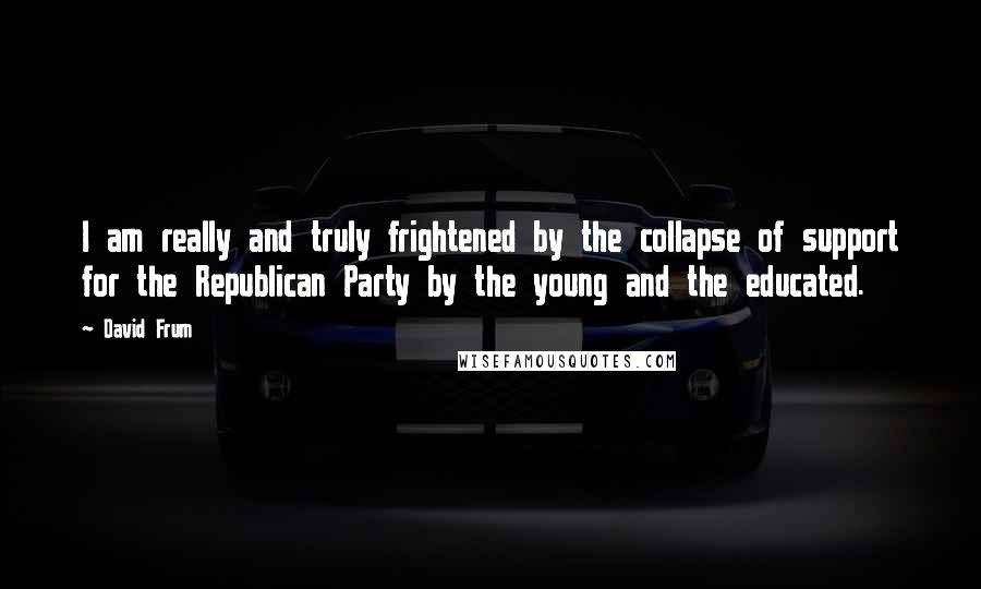 David Frum Quotes: I am really and truly frightened by the collapse of support for the Republican Party by the young and the educated.