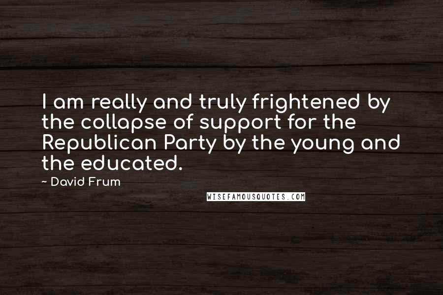 David Frum Quotes: I am really and truly frightened by the collapse of support for the Republican Party by the young and the educated.
