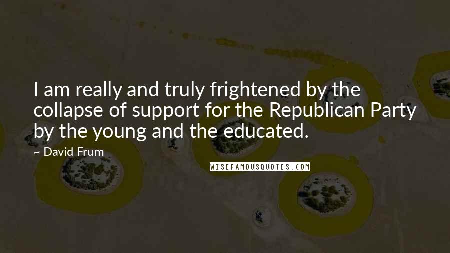 David Frum Quotes: I am really and truly frightened by the collapse of support for the Republican Party by the young and the educated.