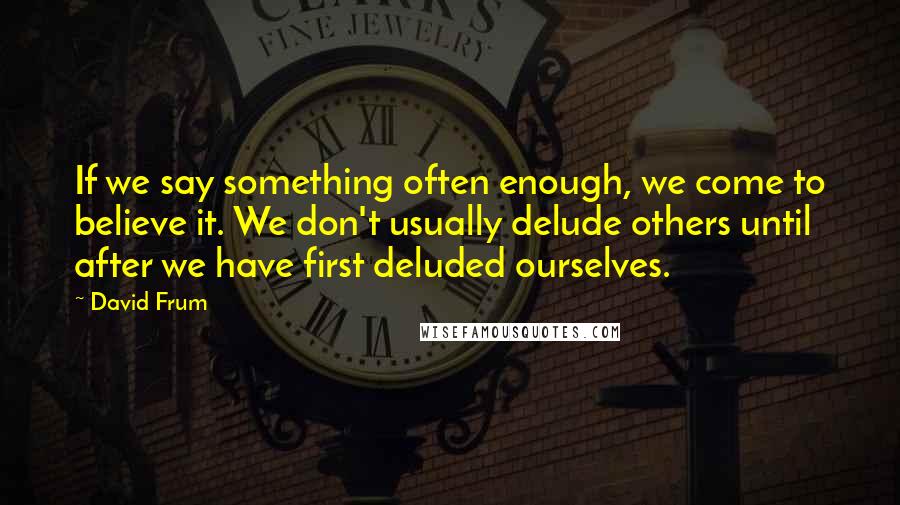 David Frum Quotes: If we say something often enough, we come to believe it. We don't usually delude others until after we have first deluded ourselves.