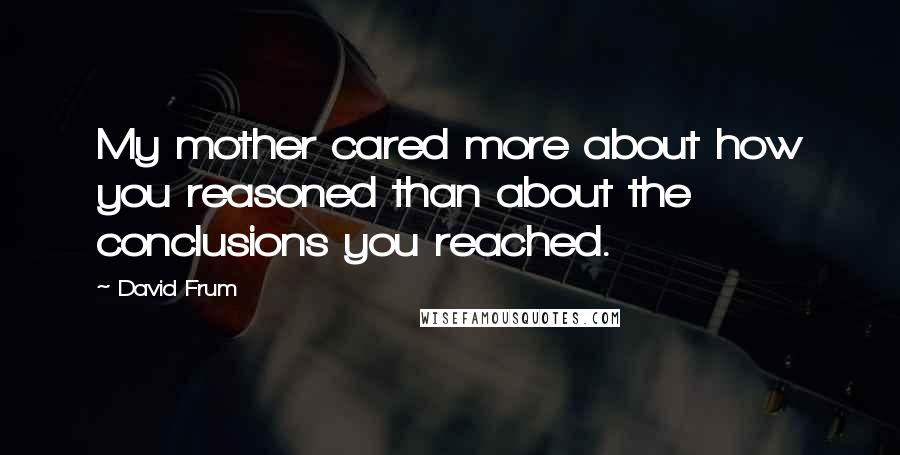 David Frum Quotes: My mother cared more about how you reasoned than about the conclusions you reached.