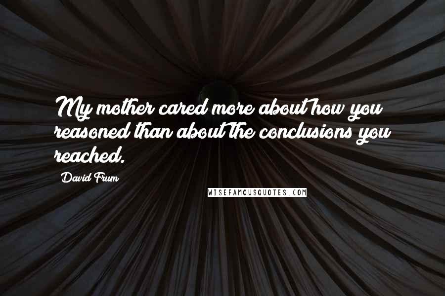 David Frum Quotes: My mother cared more about how you reasoned than about the conclusions you reached.
