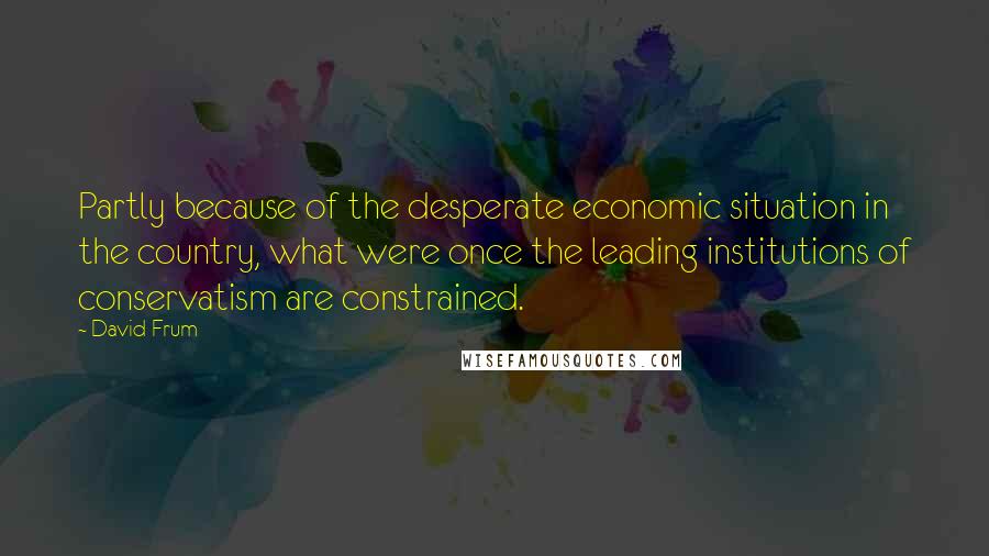 David Frum Quotes: Partly because of the desperate economic situation in the country, what were once the leading institutions of conservatism are constrained.