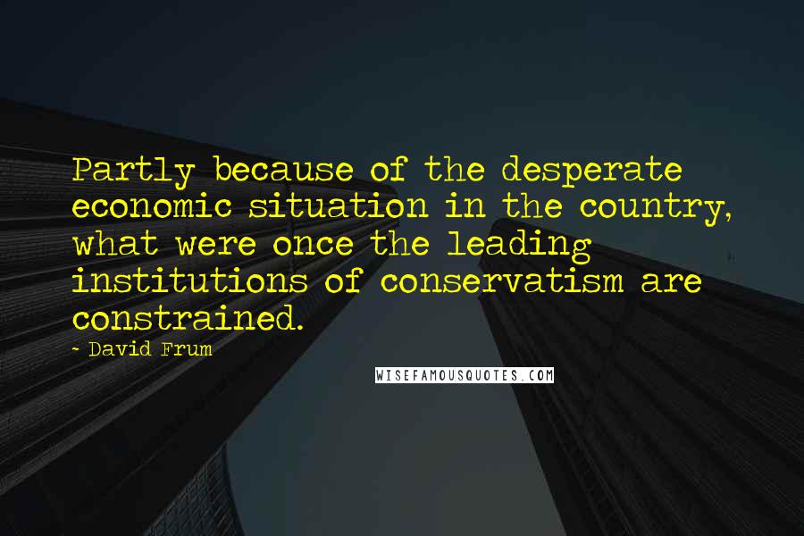 David Frum Quotes: Partly because of the desperate economic situation in the country, what were once the leading institutions of conservatism are constrained.