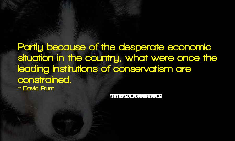 David Frum Quotes: Partly because of the desperate economic situation in the country, what were once the leading institutions of conservatism are constrained.