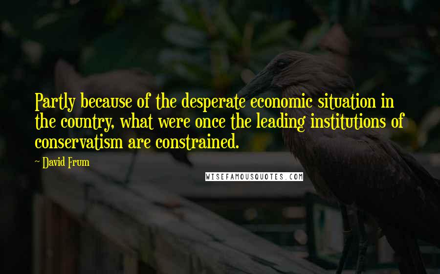 David Frum Quotes: Partly because of the desperate economic situation in the country, what were once the leading institutions of conservatism are constrained.
