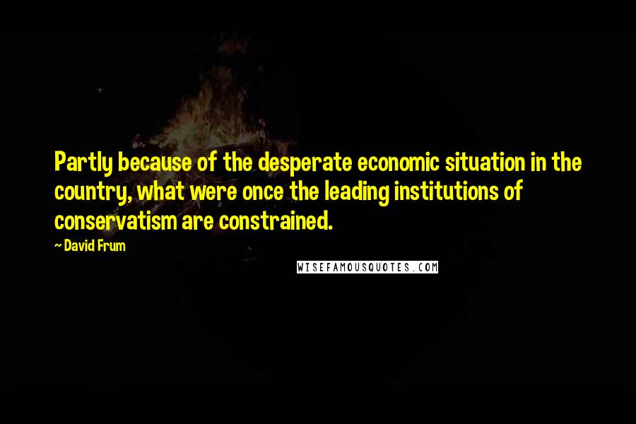 David Frum Quotes: Partly because of the desperate economic situation in the country, what were once the leading institutions of conservatism are constrained.