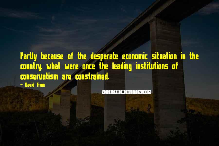 David Frum Quotes: Partly because of the desperate economic situation in the country, what were once the leading institutions of conservatism are constrained.