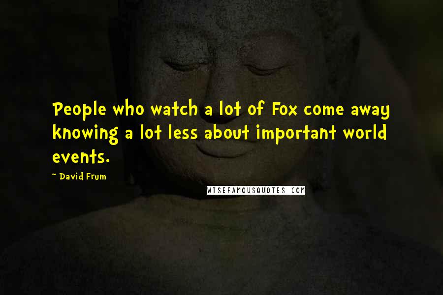 David Frum Quotes: People who watch a lot of Fox come away knowing a lot less about important world events.