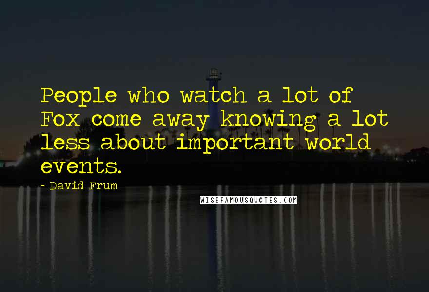 David Frum Quotes: People who watch a lot of Fox come away knowing a lot less about important world events.