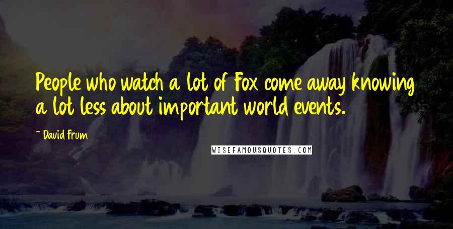 David Frum Quotes: People who watch a lot of Fox come away knowing a lot less about important world events.