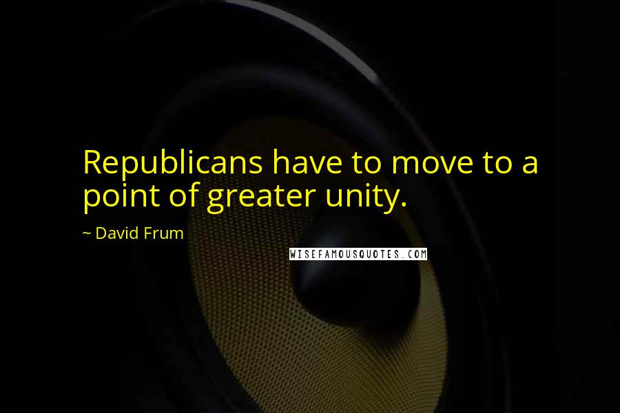 David Frum Quotes: Republicans have to move to a point of greater unity.
