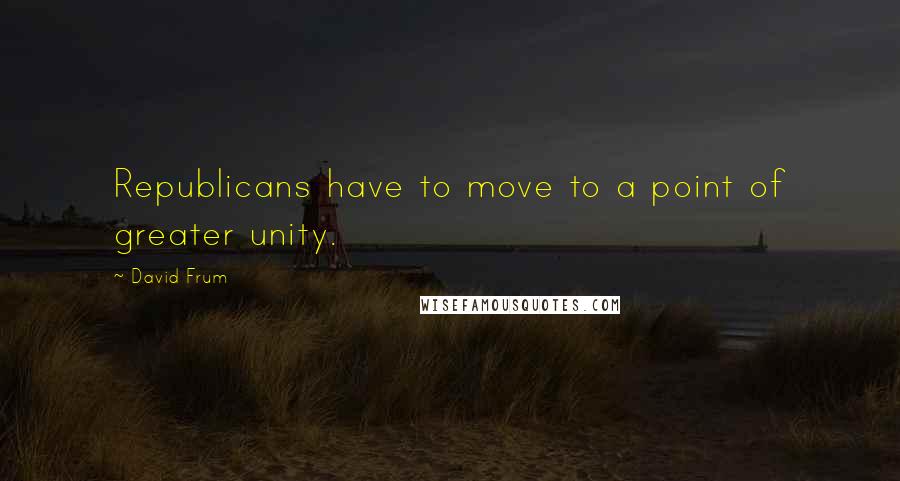 David Frum Quotes: Republicans have to move to a point of greater unity.