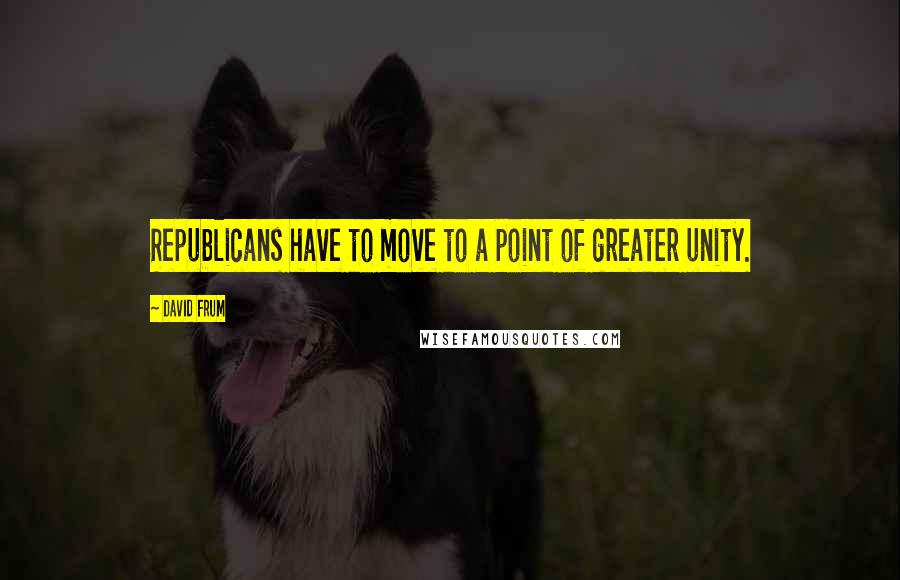 David Frum Quotes: Republicans have to move to a point of greater unity.