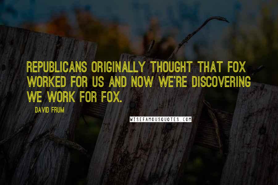 David Frum Quotes: Republicans originally thought that Fox worked for us and now we're discovering we work for Fox.