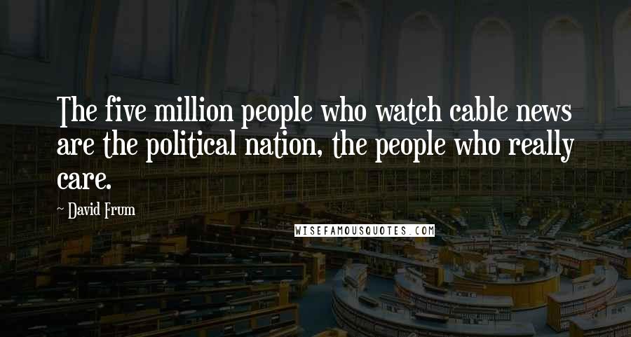 David Frum Quotes: The five million people who watch cable news are the political nation, the people who really care.