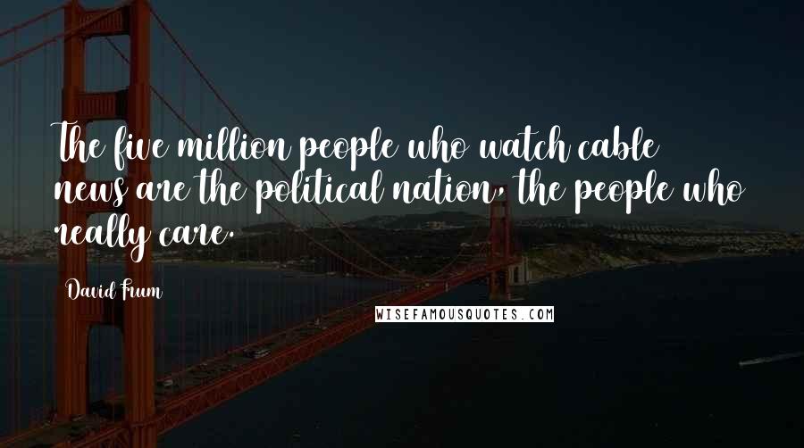 David Frum Quotes: The five million people who watch cable news are the political nation, the people who really care.
