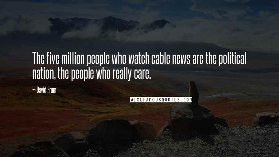 David Frum Quotes: The five million people who watch cable news are the political nation, the people who really care.