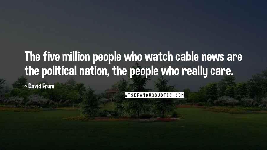 David Frum Quotes: The five million people who watch cable news are the political nation, the people who really care.