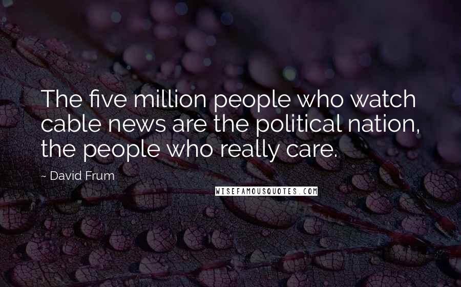 David Frum Quotes: The five million people who watch cable news are the political nation, the people who really care.