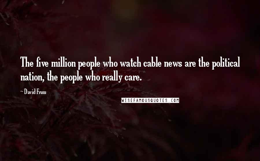David Frum Quotes: The five million people who watch cable news are the political nation, the people who really care.