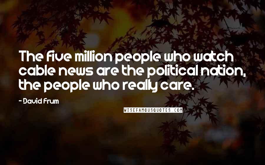 David Frum Quotes: The five million people who watch cable news are the political nation, the people who really care.