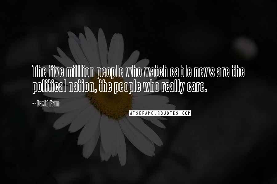 David Frum Quotes: The five million people who watch cable news are the political nation, the people who really care.