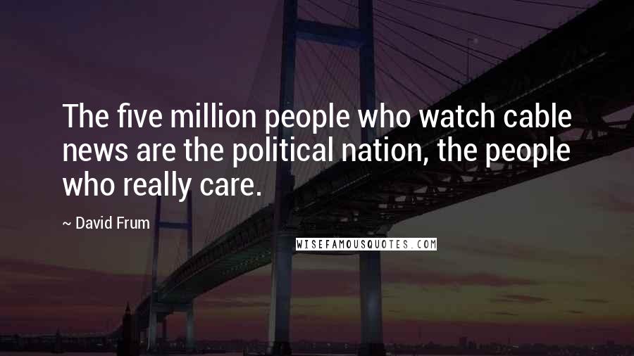 David Frum Quotes: The five million people who watch cable news are the political nation, the people who really care.