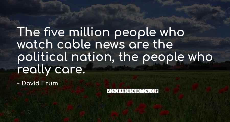David Frum Quotes: The five million people who watch cable news are the political nation, the people who really care.