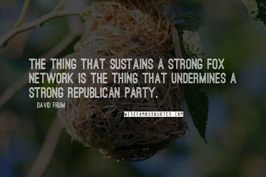 David Frum Quotes: The thing that sustains a strong Fox network is the thing that undermines a strong Republican party.