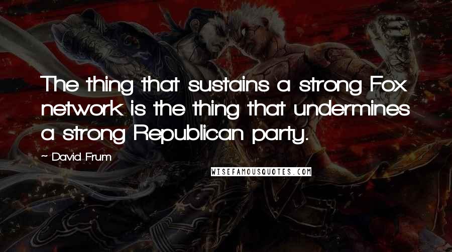 David Frum Quotes: The thing that sustains a strong Fox network is the thing that undermines a strong Republican party.