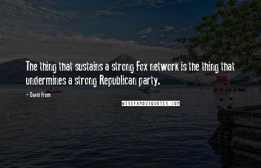 David Frum Quotes: The thing that sustains a strong Fox network is the thing that undermines a strong Republican party.
