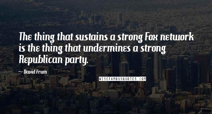 David Frum Quotes: The thing that sustains a strong Fox network is the thing that undermines a strong Republican party.