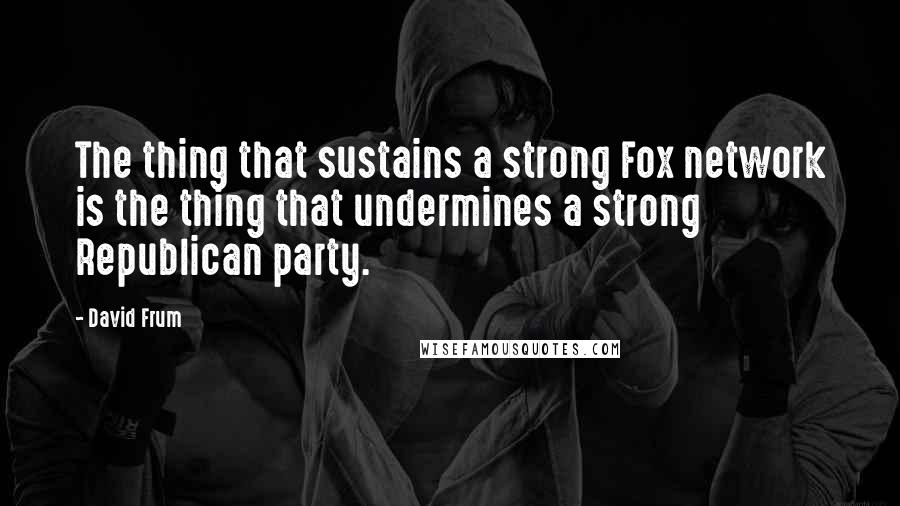 David Frum Quotes: The thing that sustains a strong Fox network is the thing that undermines a strong Republican party.