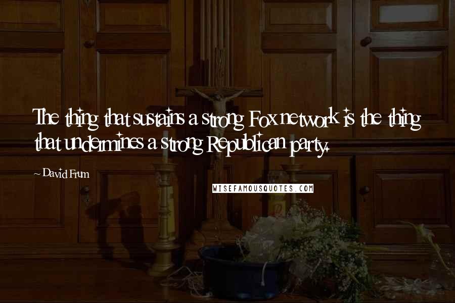 David Frum Quotes: The thing that sustains a strong Fox network is the thing that undermines a strong Republican party.