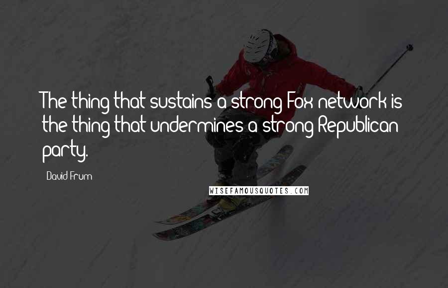 David Frum Quotes: The thing that sustains a strong Fox network is the thing that undermines a strong Republican party.